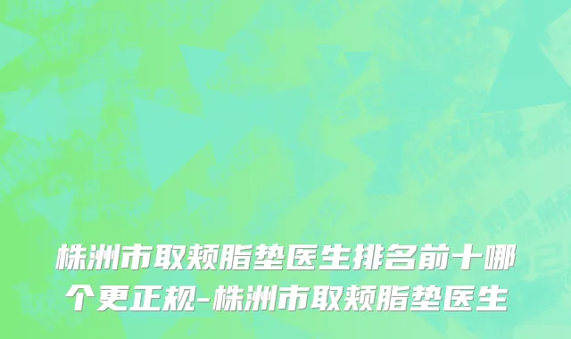 株洲市取颊脂垫医生排名前十哪个更正规-株洲市取颊脂垫医生