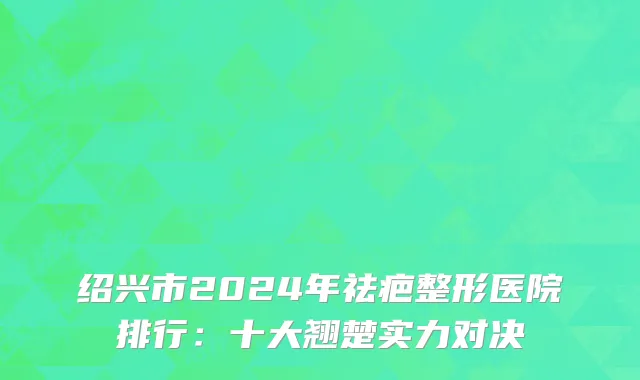 绍兴市2024年祛疤整形医院排行:十大翘楚实力对决