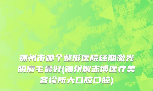 锦州市哪个整形医院经期激光脱唇毛最好(锦州解志博医疗美容诊所大口腔口腔)