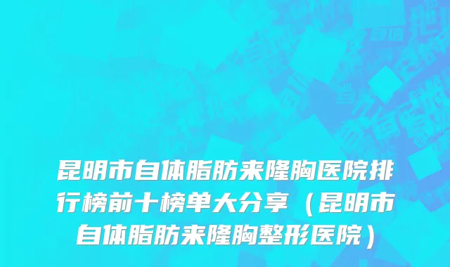 昆明市自体脂肪来隆胸医院排行榜前十榜单大分享（昆明市自体脂肪来隆胸整形医院）
