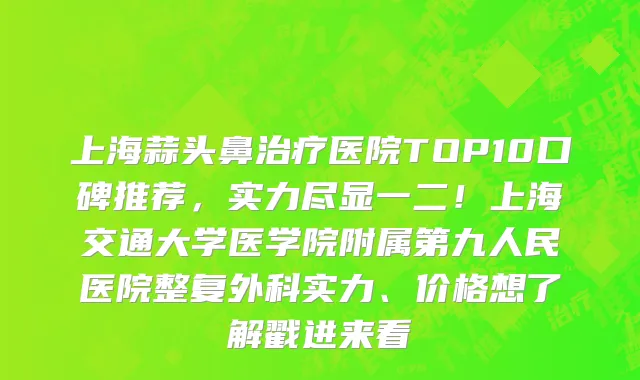 上海蒜头鼻治疗医院TOP10口碑推荐,实力尽显一二!上海交通大学医学院附属第九人民医院整复外科实力、价格想了解戳进来看