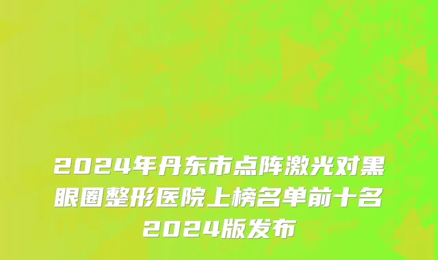 2024年丹东市点阵激光对黑眼圈整形医院上榜名单前十名2024版发布