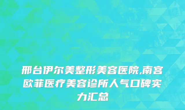邢台伊尔美整形美容医院,南宫欧菲医疗美容诊所人气口碑实力汇总