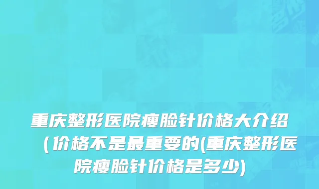 重庆整形医院瘦脸针价格大介绍（价格不是最重要的(重庆整形医院瘦脸针价格是多少)