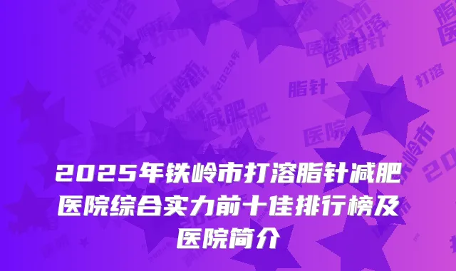 2025年铁岭市打溶脂针减肥医院综合实力前十佳排行榜及医院简介
