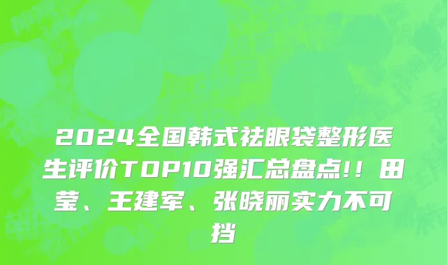 2024全国韩式祛眼袋整形医生评价TOP10强汇总盘点!!田莹、王建军、张晓丽实力不可挡