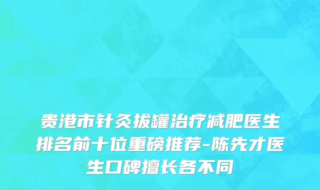 贵港市针灸拔罐治疗减肥医生排名前十位重磅推荐-陈先才医生口碑擅长各不同