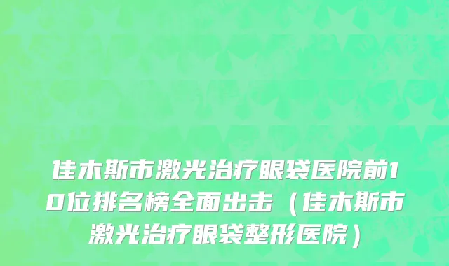 佳木斯市激光治疗眼袋医院前10位排名榜全面出击（佳木斯市激光治疗眼袋整形医院）