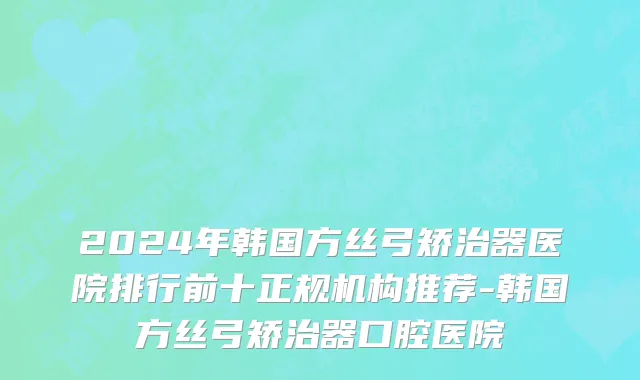 2024年韩国方丝弓矫治器医院排行前十正规机构推荐-韩国方丝弓矫治器口腔医院