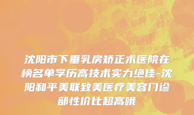 沈阳市下垂乳房矫正术医院在榜名单学历高技术实力绝佳-沈阳和平美联致美医疗美容门诊部性价比超高哦
