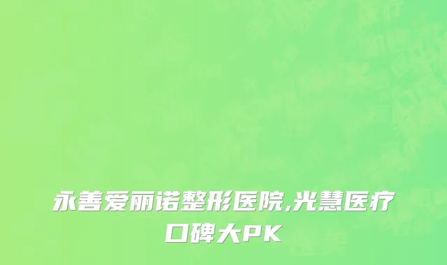 永善爱丽诺整形医院,光慧医疗口碑大PK