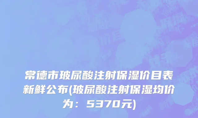 常德市玻尿酸注射保湿价目表新鲜公布(玻尿酸注射保湿均价为：5370元)