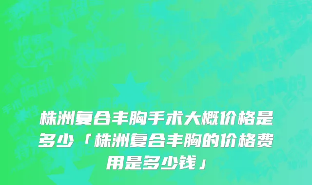 株洲复合丰胸手术大概价格是多少「株洲复合丰胸的价格费用是多少钱」