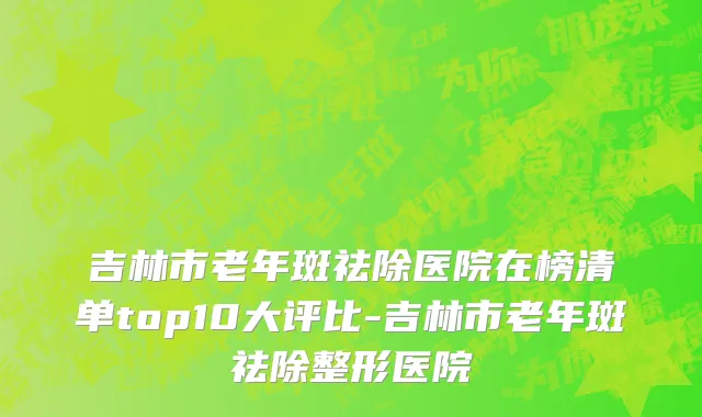 吉林市老年斑祛除医院在榜清单top10大评比-吉林市老年斑祛除整形医院