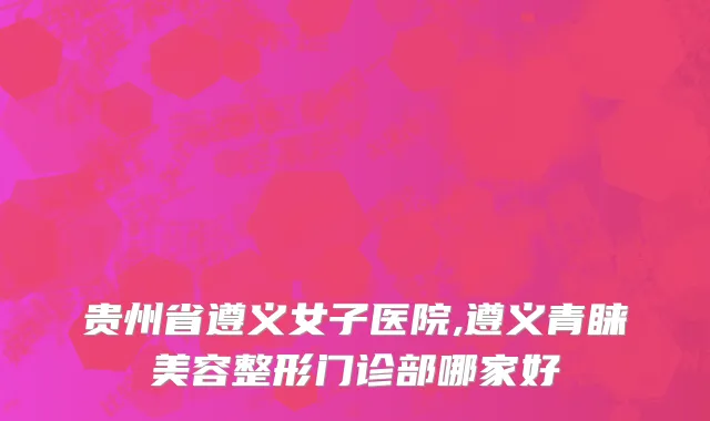 贵州省遵义女子医院,遵义青睐美容整形门诊部哪家好