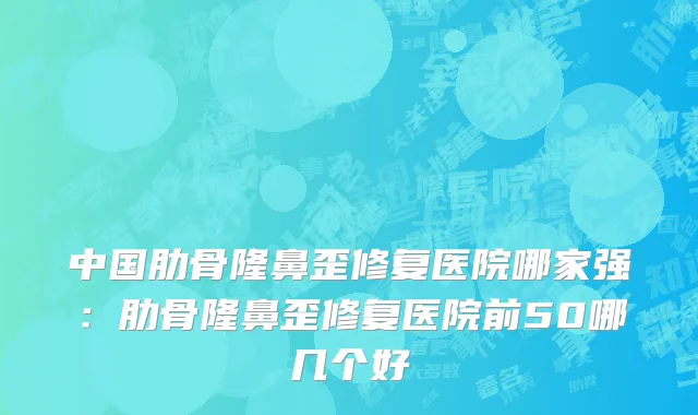 中国肋骨隆鼻歪修复医院哪家强：肋骨隆鼻歪修复医院前50哪几个好
