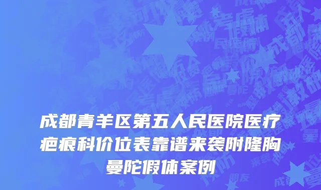 成都青羊区第五人民医院医疗疤痕科价位表靠谱来袭附隆胸曼陀假体案例