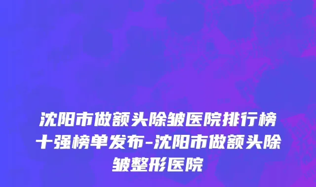 沈阳市做额头除皱医院排行榜十强榜单发布-沈阳市做额头除皱整形医院