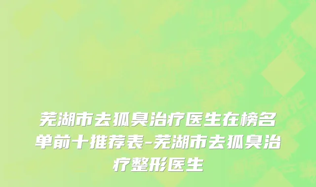 芜湖市去狐臭治疗医生在榜名单前十推荐表-芜湖市去狐臭治疗整形医生