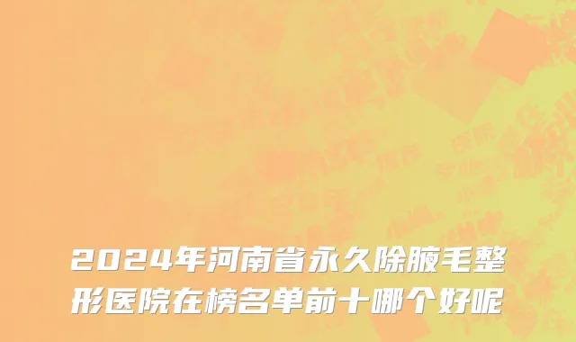 2024年河南省永久除腋毛整形医院在榜名单前十哪个好呢