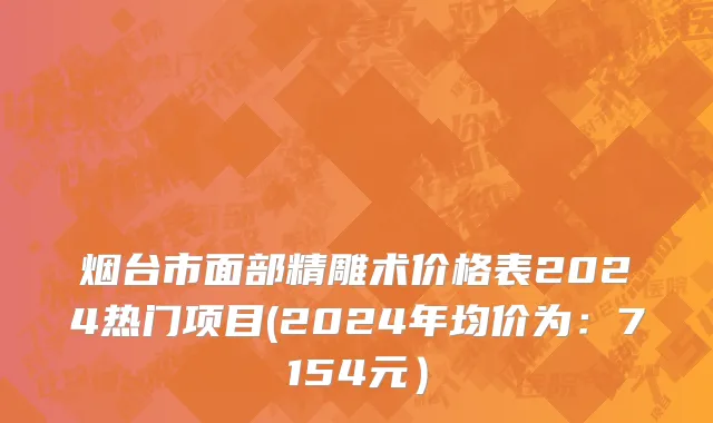烟台市面部精雕术价格表2024热门项目(2024年均价为：7154元）