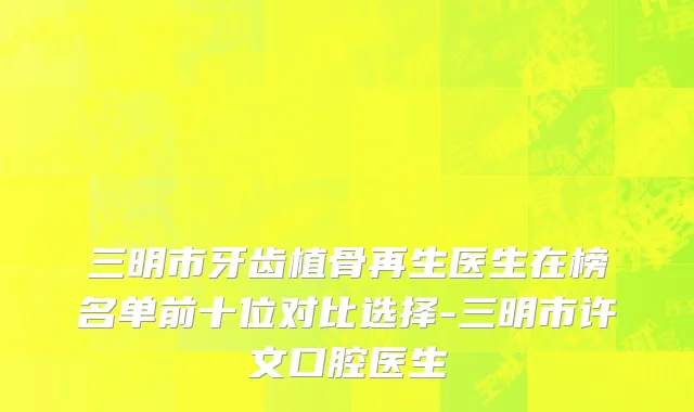 三明市牙齿植骨再生医生在榜名单前十位对比选择-三明市许文口腔医生