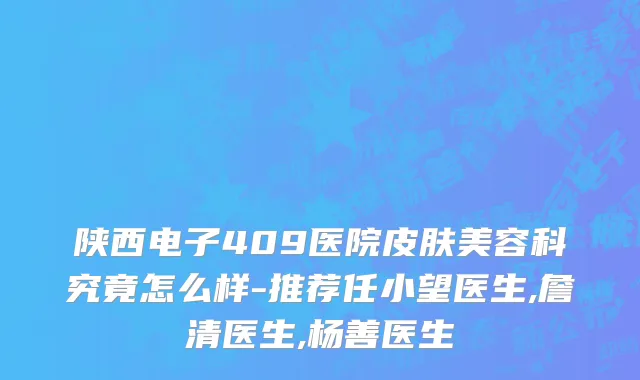 陕西电子409医院皮肤美容科究竟怎么样-推荐任小望医生,詹清医生,杨善医生