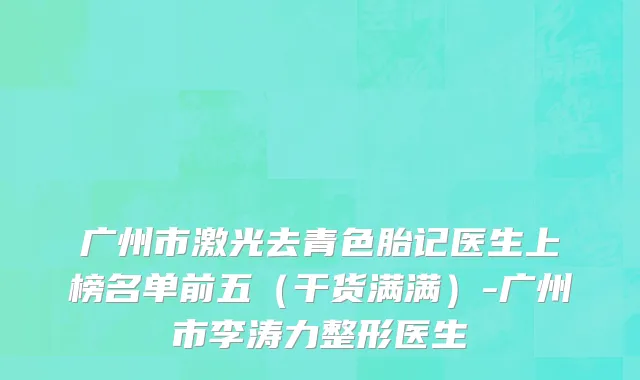 广州市激光去青色胎记医生上榜名单前五（干货满满）-广州市李涛力整形医生