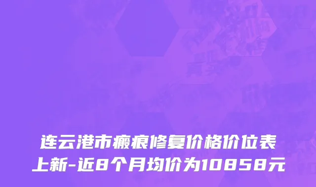 连云港市瘢痕修复价格价位表上新-近8个月均价为10858元