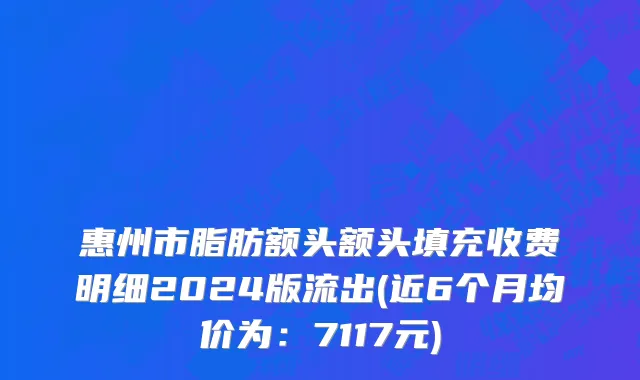 惠州市脂肪额头额头填充收费明细2024版流出(近6个月均价为：7117元)