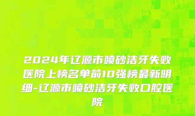 2024年辽源市喷砂洁牙失败医院上榜名单前10强榜最新明细-辽源市喷砂洁牙失败口腔医院