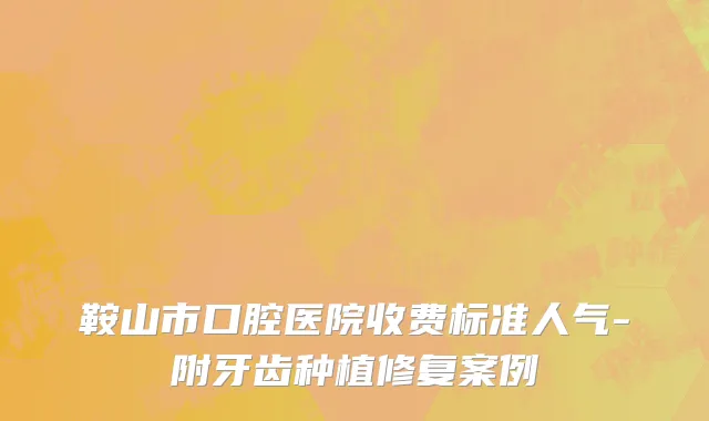 鞍山市口腔医院收费标准人气-附牙齿种植修复案例