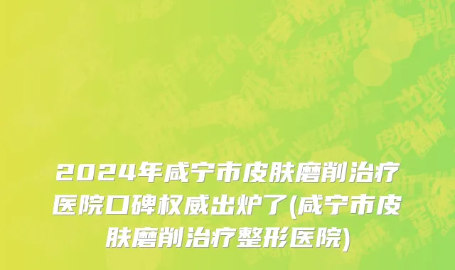 2024年咸宁市皮肤磨削治疗医院口碑权威出炉了(咸宁市皮肤磨削治疗整形医院)