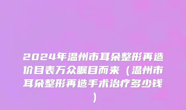 2024年温州市耳朵整形再造价目表万众瞩目而来（温州市耳朵整形再造手术治疗多少钱）