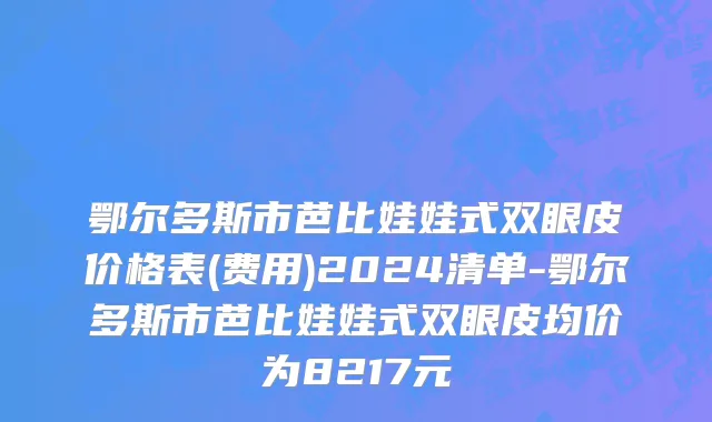 鄂尔多斯市芭比娃娃式双眼皮价格表(费用)2024清单-鄂尔多斯市芭比娃娃式双眼皮均价为8217元