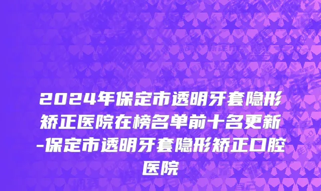 2024年保定市透明牙套隐形矫正医院在榜名单前十名更新-保定市透明牙套隐形矫正口腔医院