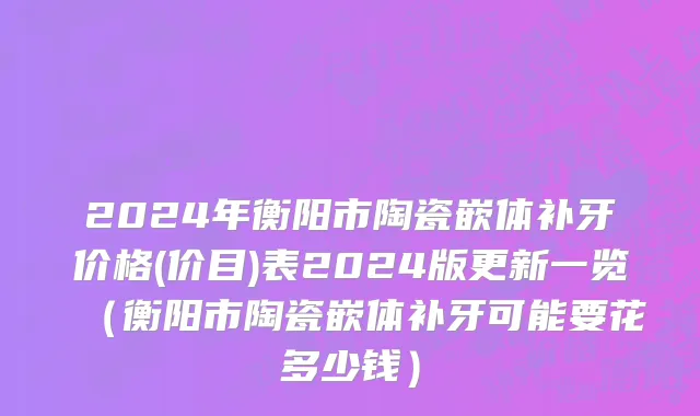 2024年衡阳市陶瓷嵌体补牙价格(价目)表2024版更新一览（衡阳市陶瓷嵌体补牙可能要花多少钱）