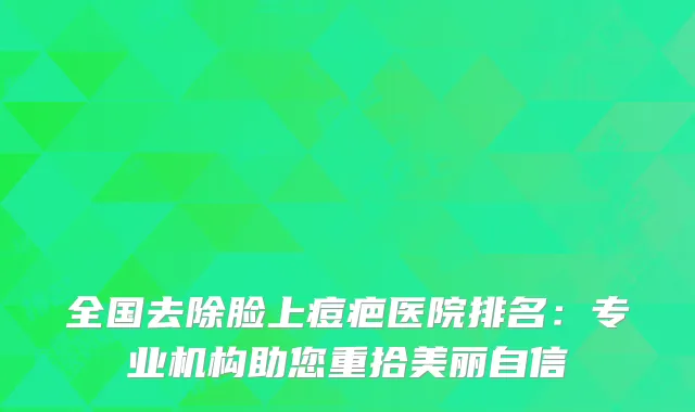 全国去除脸上痘疤医院排名：专业机构助您重拾美丽自信