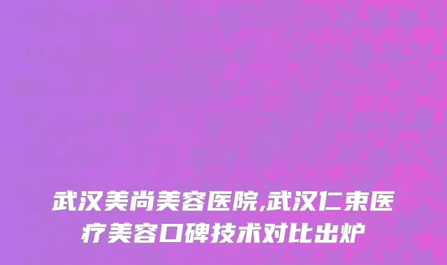 武汉美尚美容医院,武汉仁束医疗美容口碑技术对比出炉