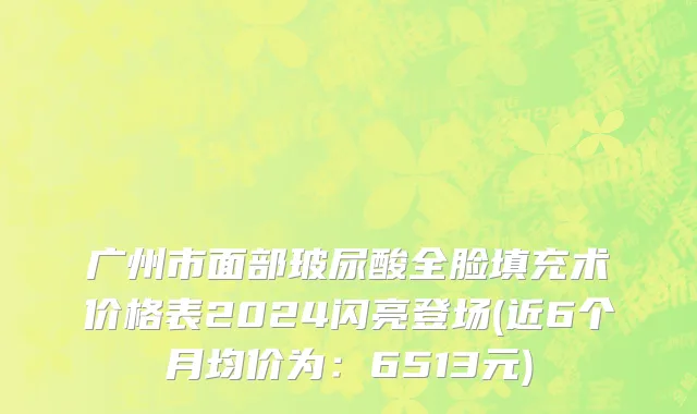 广州市面部玻尿酸全脸填充术价格表2024闪亮登场(近6个月均价为：6513元)
