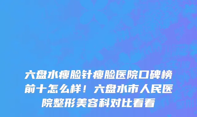 六盘水瘦脸针瘦脸医院口碑榜前十怎么样！六盘水市人民医院整形美容科对比看看
