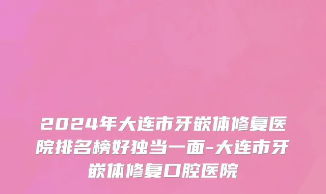 2024年大连市牙嵌体修复医院排名榜好独当一面-大连市牙嵌体修复口腔医院