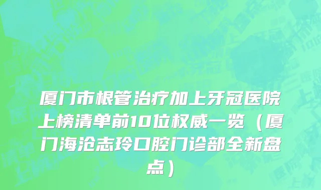 厦门市根管治疗加上牙冠医院上榜清单前10位权威一览（厦门海沧志玲口腔门诊部全新盘点）