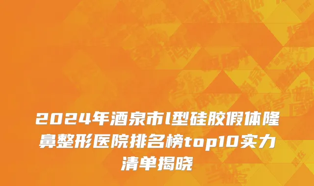 2024年酒泉市l型硅胶假体隆鼻整形医院排名榜top10实力清单揭晓