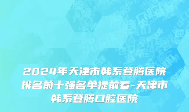 2024年天津市韩系登腾医院排名前十强名单提前看-天津市韩系登腾口腔医院
