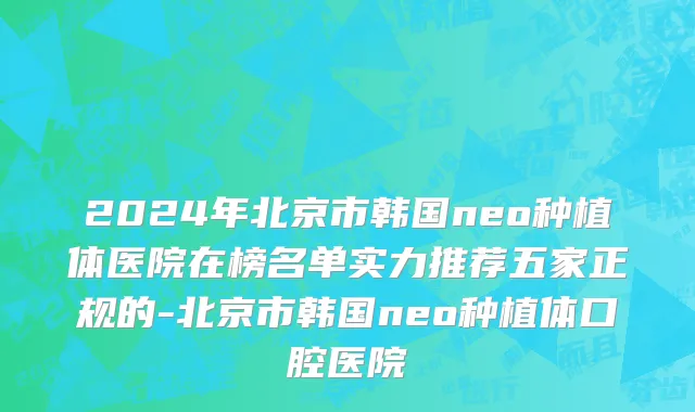 2024年北京市韩国neo种植体医院在榜名单实力推荐五家正规的-北京市韩国neo种植体口腔医院