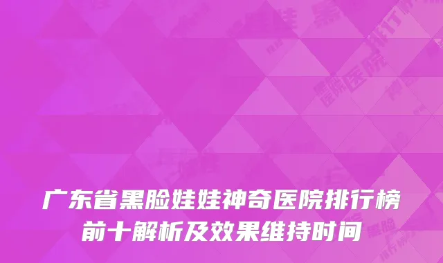 广东省黑脸娃娃神奇医院排行榜前十解析及效果维持时间
