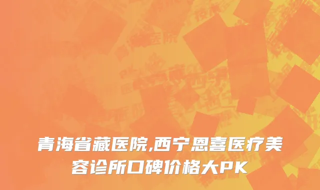 青海省藏医院,西宁恩喜医疗美容诊所口碑价格大PK