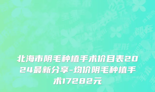 北海市阴毛种植手术价目表2024最新分享-均价阴毛种植手术17282元