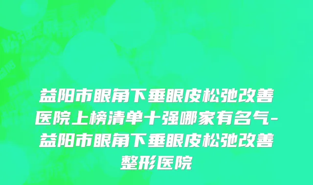 益阳市眼角下垂眼皮松弛改善医院上榜清单十强哪家有名气-益阳市眼角下垂眼皮松弛改善整形医院